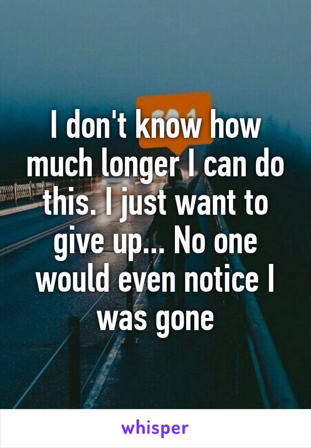 I don't know how much longer I can do this. I just want to give up... No one would even notice I was gone