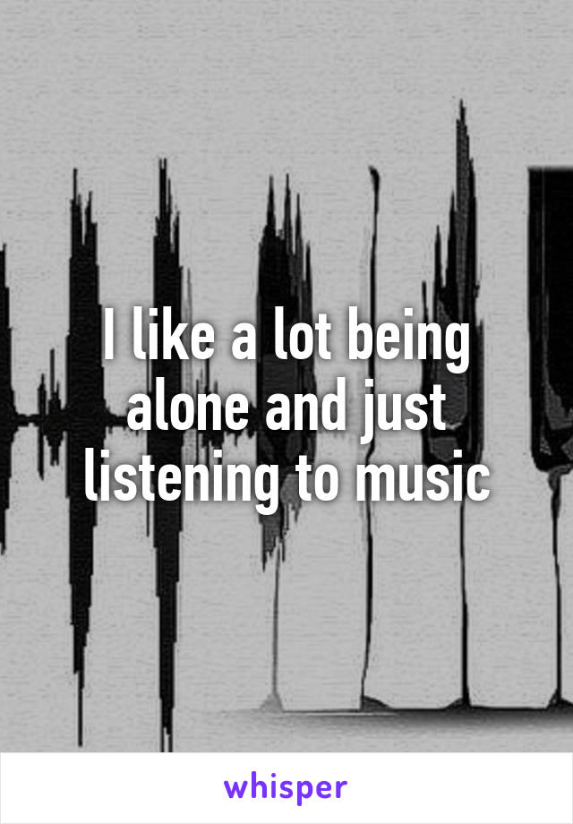 I like a lot being alone and just listening to music