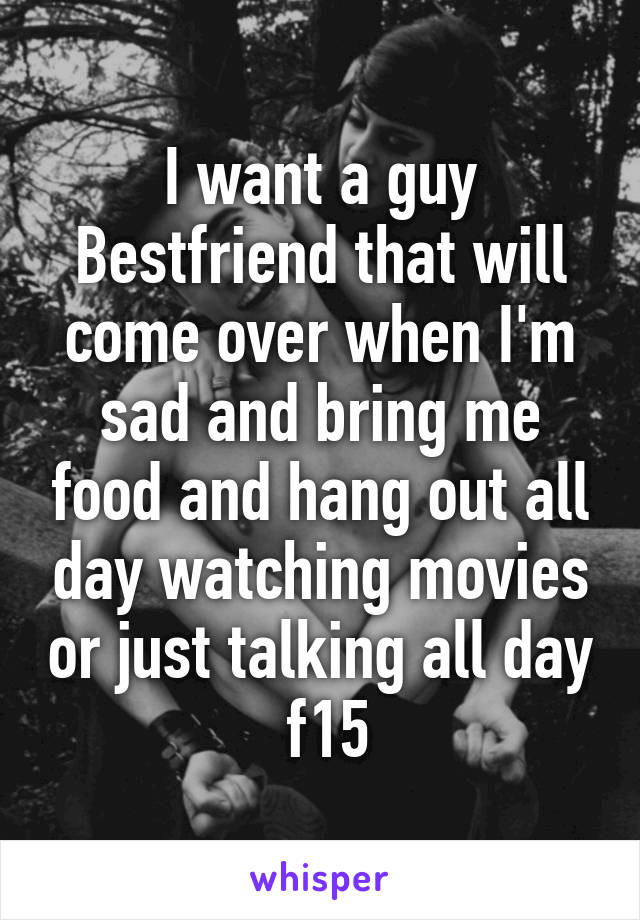 I want a guy Bestfriend that will come over when I'm sad and bring me food and hang out all day watching movies or just talking all day  f15