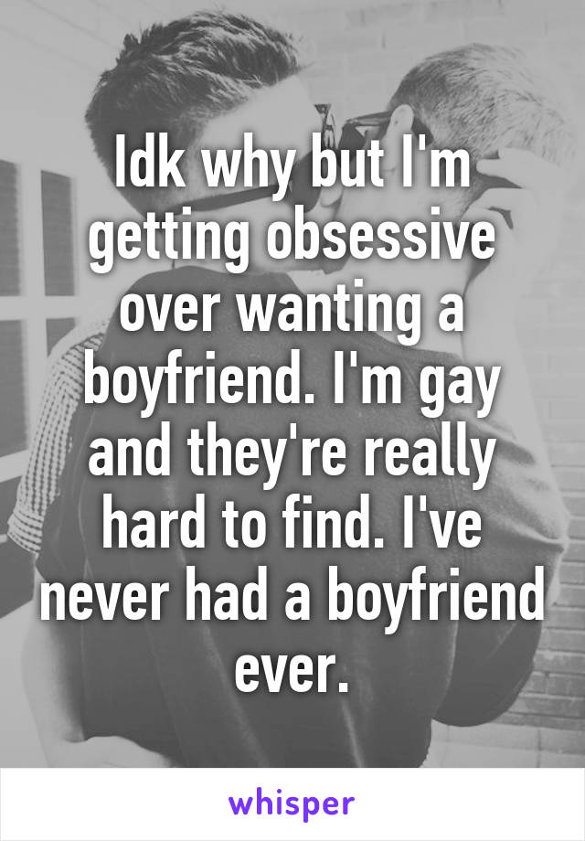 Idk why but I'm getting obsessive over wanting a boyfriend. I'm gay and they're really hard to find. I've never had a boyfriend ever.