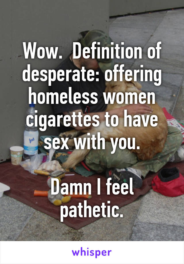 Wow.  Definition of desperate: offering homeless women cigarettes to have sex with you.

Damn I feel pathetic.