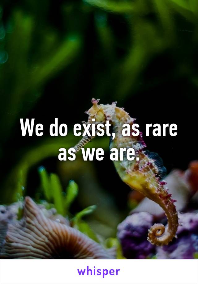 We do exist, as rare as we are.