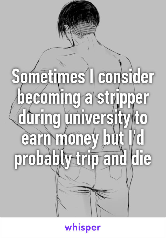 Sometimes I consider becoming a stripper during university to earn money but I'd probably trip and die