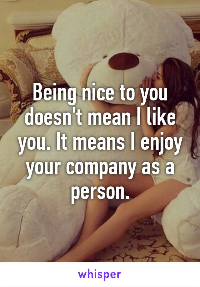 Being nice to you doesn't mean I like you. It means I enjoy your company as a person.