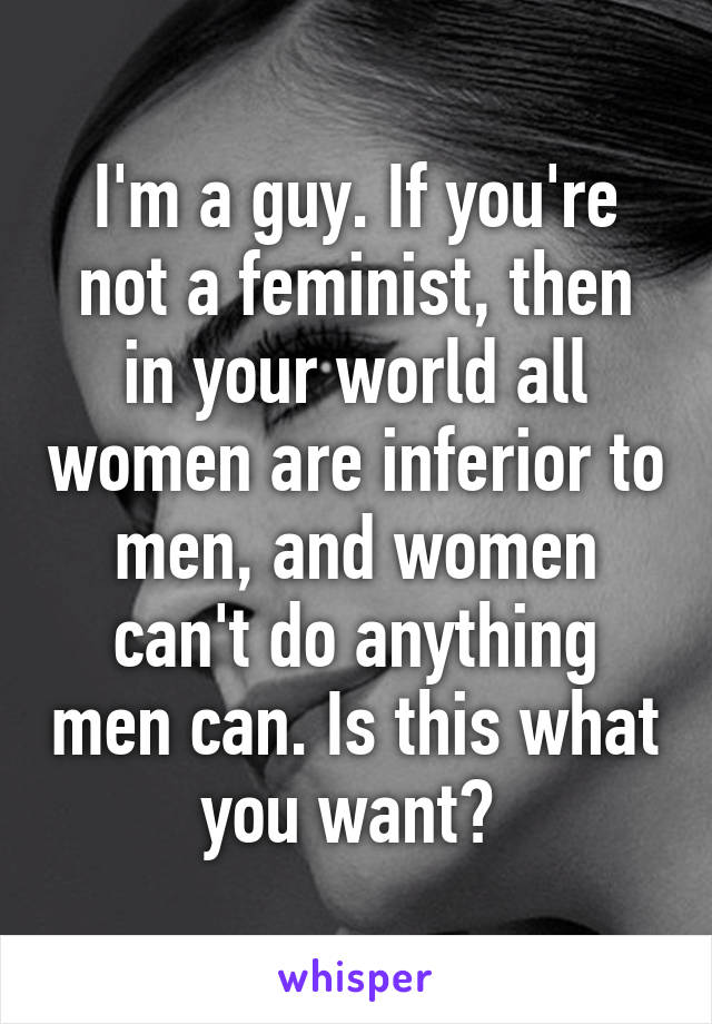 I'm a guy. If you're not a feminist, then in your world all women are inferior to men, and women can't do anything men can. Is this what you want? 