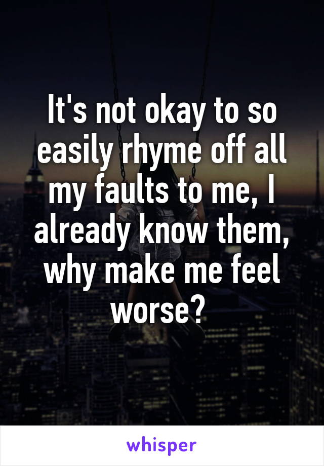 It's not okay to so easily rhyme off all my faults to me, I already know them, why make me feel worse? 
