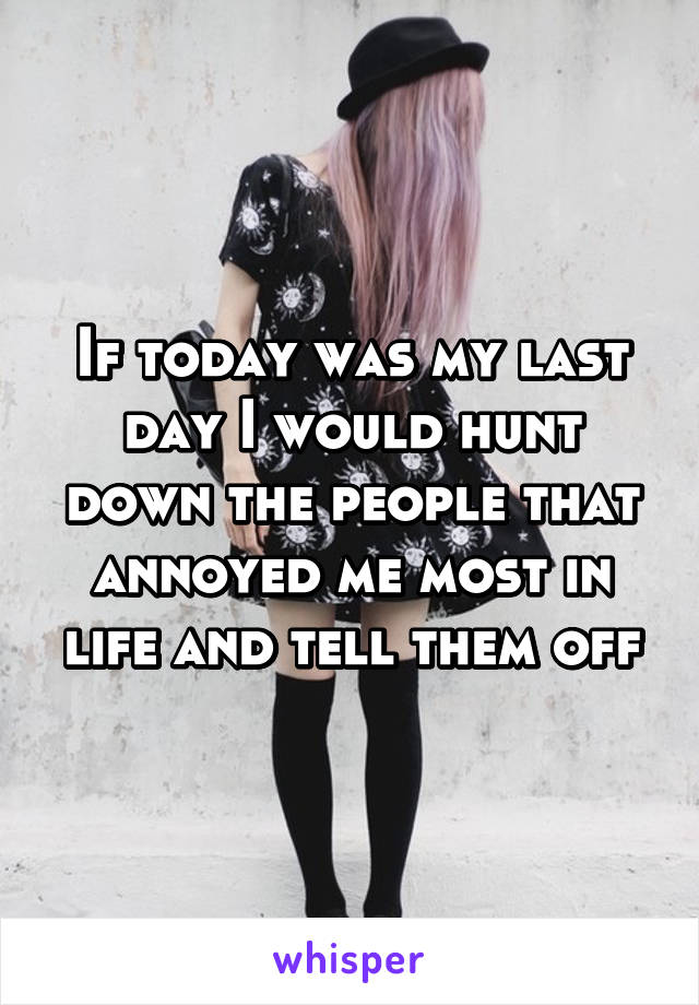 If today was my last day I would hunt down the people that annoyed me most in life and tell them off