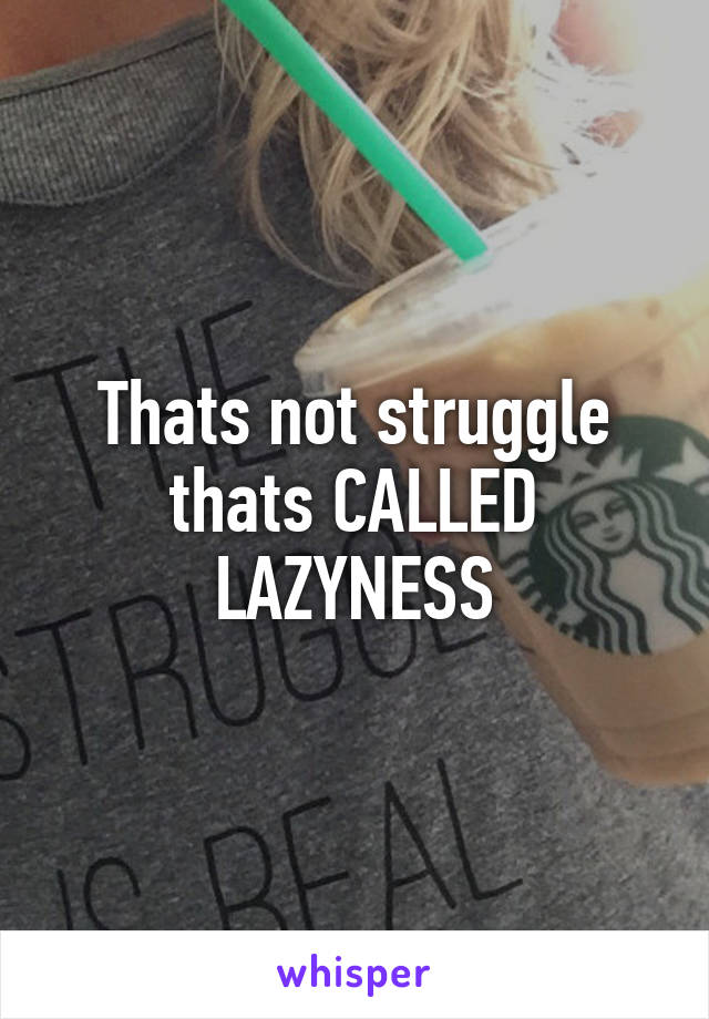 Thats not struggle thats CALLED LAZYNESS