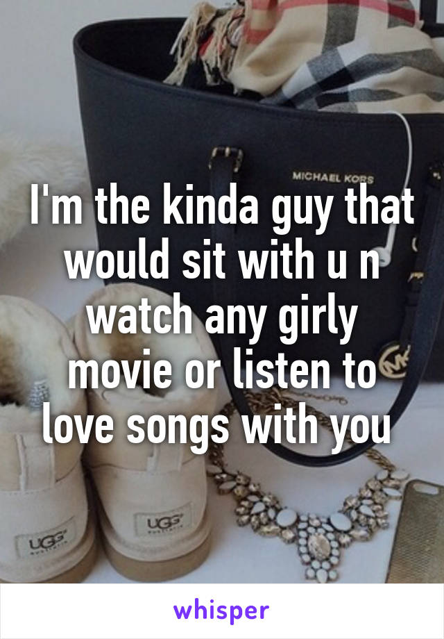 I'm the kinda guy that would sit with u n watch any girly movie or listen to love songs with you 