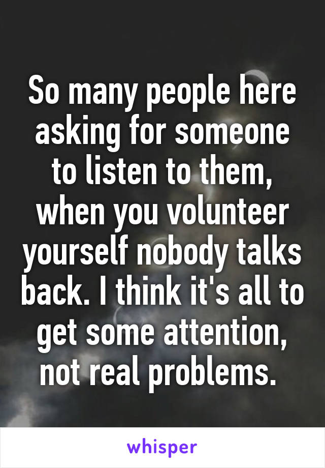 So many people here asking for someone to listen to them, when you volunteer yourself nobody talks back. I think it's all to get some attention, not real problems. 