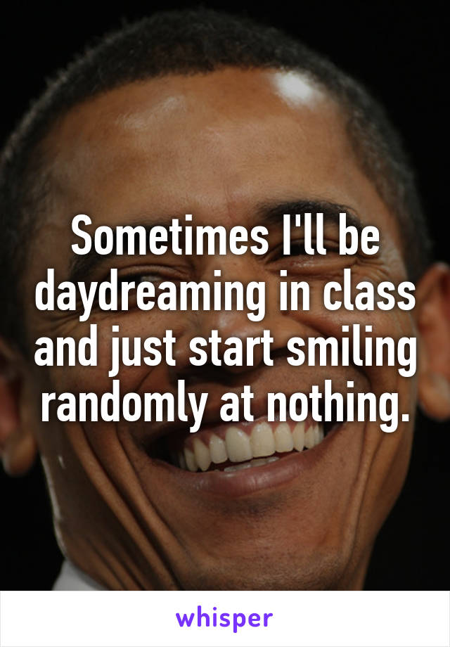 Sometimes I'll be daydreaming in class and just start smiling randomly at nothing.