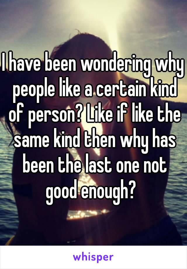 I have been wondering why people like a certain kind of person? Like if like the same kind then why has been the last one not good enough?  