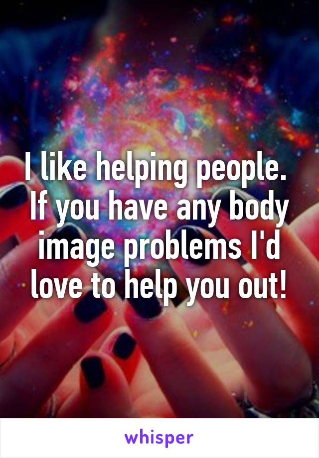 I like helping people. 
If you have any body image problems I'd love to help you out!