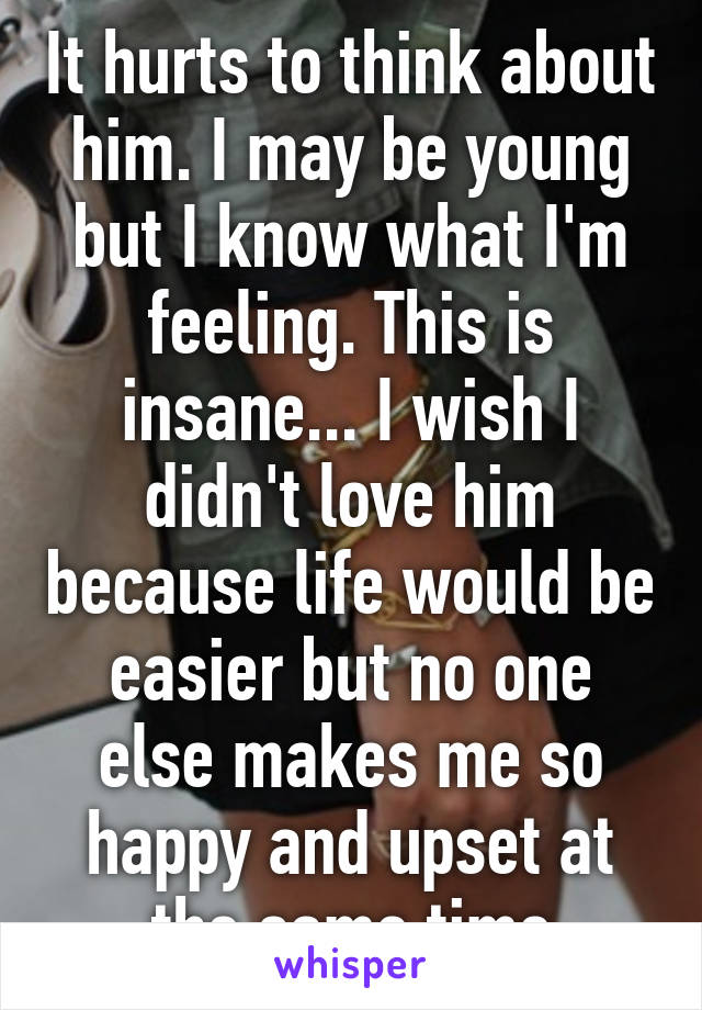 It hurts to think about him. I may be young but I know what I'm feeling. This is insane... I wish I didn't love him because life would be easier but no one else makes me so happy and upset at the same time