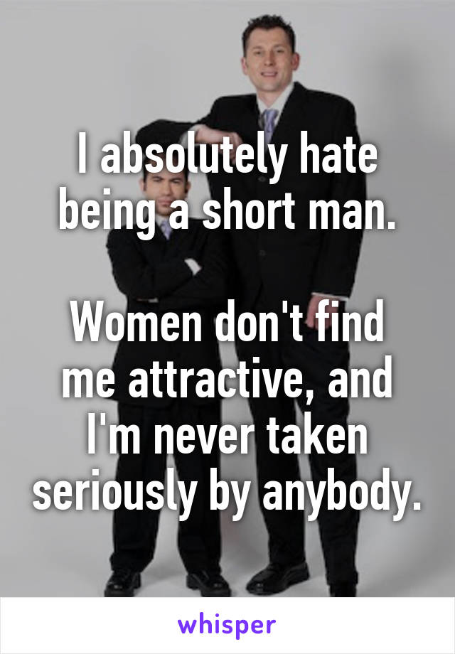 I absolutely hate being a short man.

Women don't find me attractive, and I'm never taken seriously by anybody.