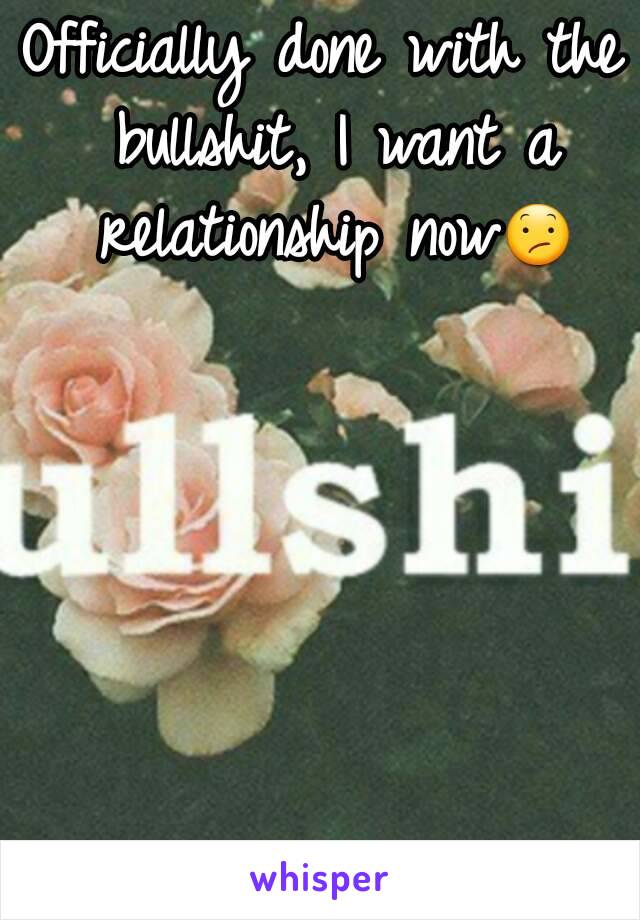 Officially done with the bullshit, I want a relationship now😕