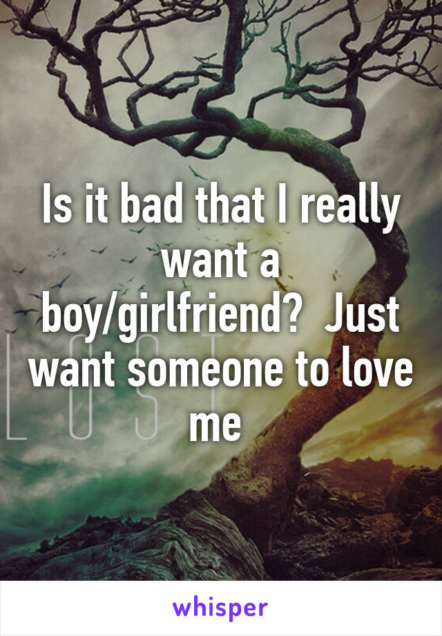 Is it bad that I really want a boy/girlfriend?  Just want someone to love me 