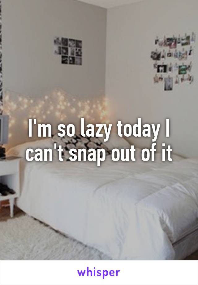 I'm so lazy today I can't snap out of it