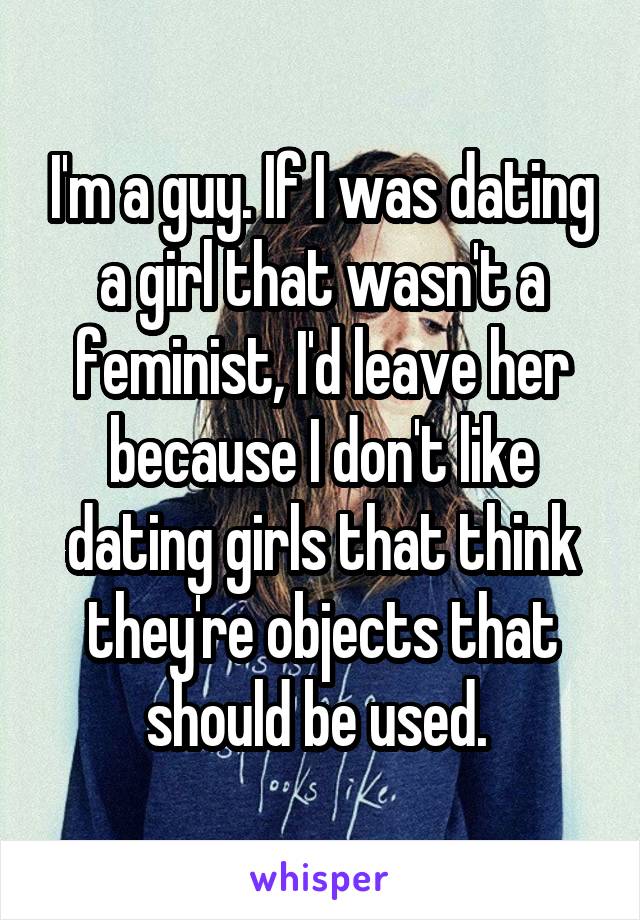 I'm a guy. If I was dating a girl that wasn't a feminist, I'd leave her because I don't like dating girls that think they're objects that should be used. 