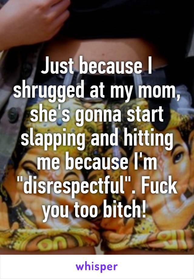 Just because I shrugged at my mom, she's gonna start slapping and hitting me because I'm "disrespectful". Fuck you too bitch! 