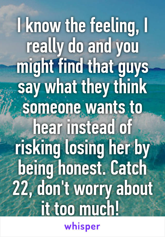 I know the feeling, I really do and you might find that guys say what they think someone wants to hear instead of risking losing her by being honest. Catch 22, don't worry about it too much! 