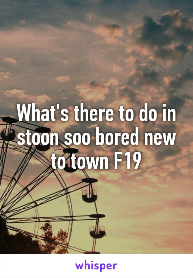 What's there to do in stoon soo bored new to town F19