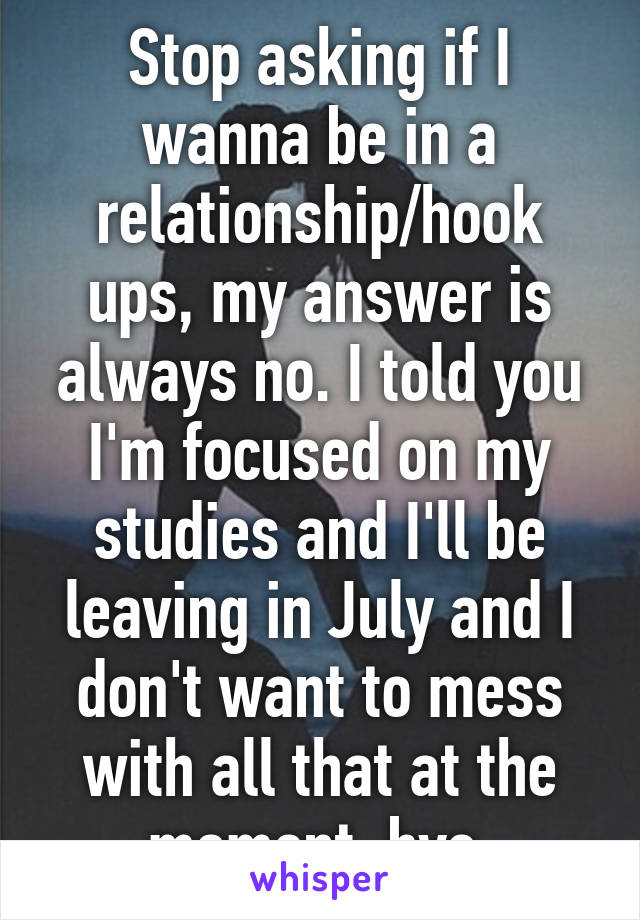 Stop asking if I wanna be in a relationship/hook ups, my answer is always no. I told you I'm focused on my studies and I'll be leaving in July and I don't want to mess with all that at the moment, bye.