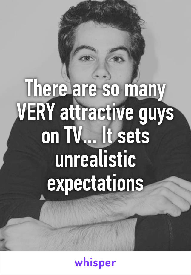 There are so many VERY attractive guys on TV... It sets unrealistic expectations