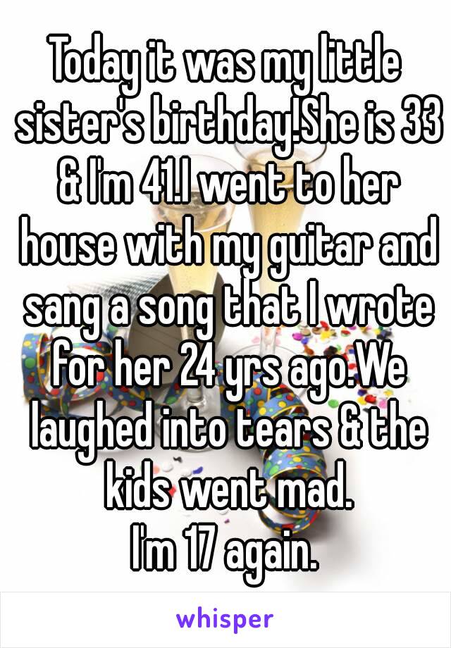 Today it was my little sister's birthday!She is 33 & I'm 41.I went to her house with my guitar and sang a song that I wrote for her 24 yrs ago.We laughed into tears & the kids went mad.
I'm 17 again.
