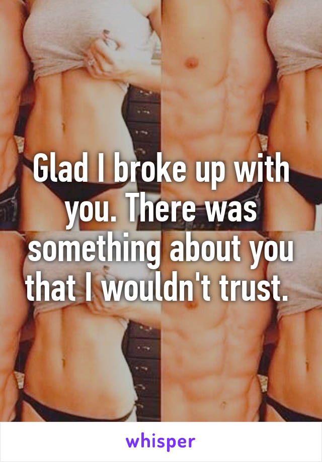 Glad I broke up with you. There was something about you that I wouldn't trust. 