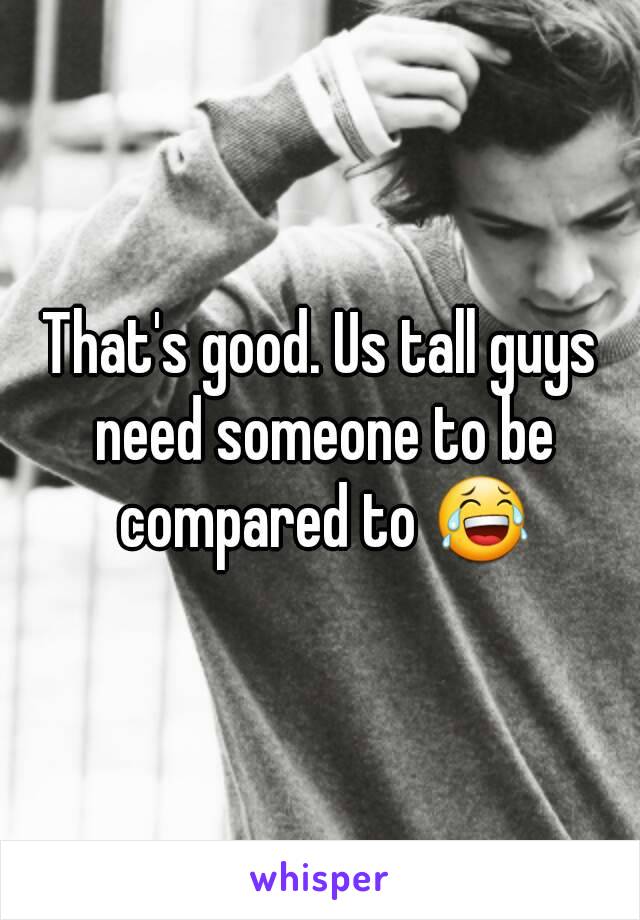 That's good. Us tall guys need someone to be compared to 😂