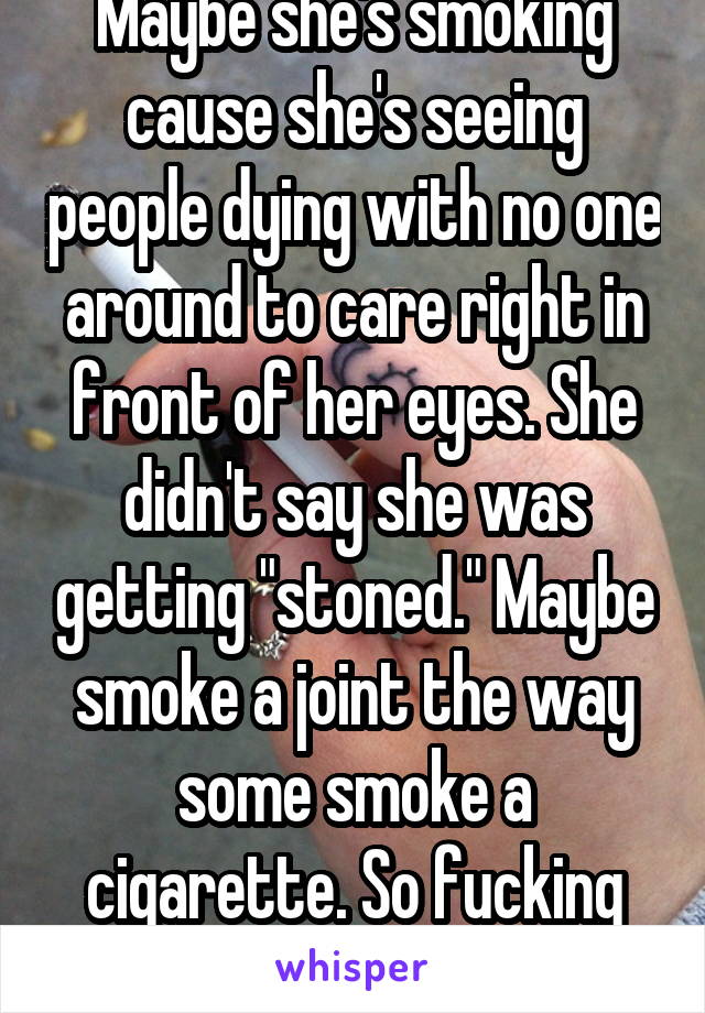 Maybe she's smoking cause she's seeing people dying with no one around to care right in front of her eyes. She didn't say she was getting "stoned." Maybe smoke a joint the way some smoke a cigarette. So fucking judging. 