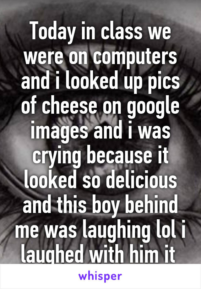 Today in class we were on computers and i looked up pics of cheese on google images and i was crying because it looked so delicious and this boy behind me was laughing lol i laughed with him it 