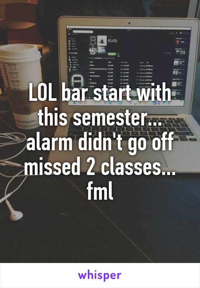 LOL bar start with this semester... alarm didn't go off missed 2 classes... fml