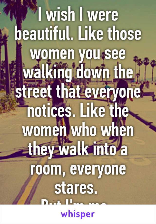 I wish I were beautiful. Like those women you see walking down the street that everyone notices. Like the women who when they walk into a room, everyone stares. 
But I'm me..