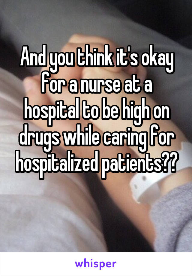 And you think it's okay for a nurse at a hospital to be high on drugs while caring for hospitalized patients??

