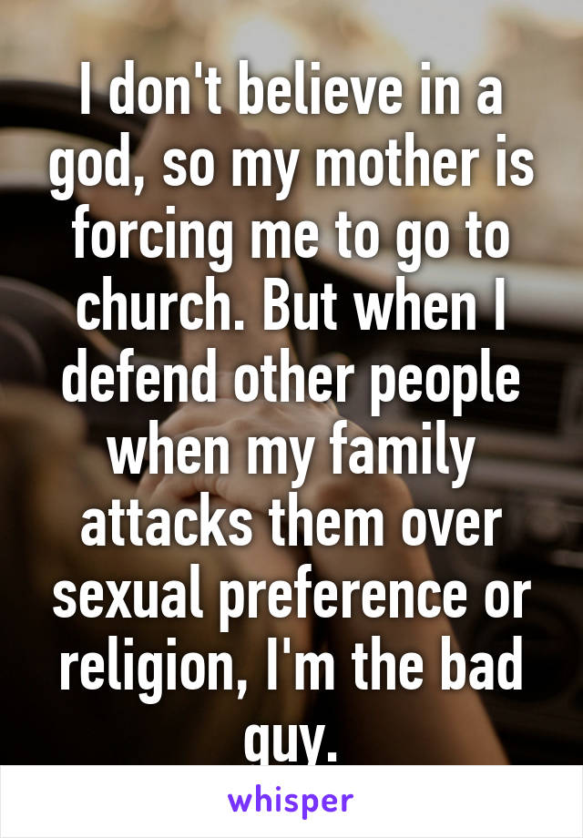 I don't believe in a god, so my mother is forcing me to go to church. But when I defend other people when my family attacks them over sexual preference or religion, I'm the bad guy.