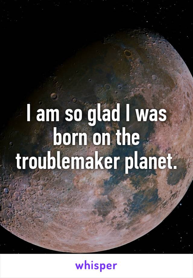 I am so glad I was born on the troublemaker planet.