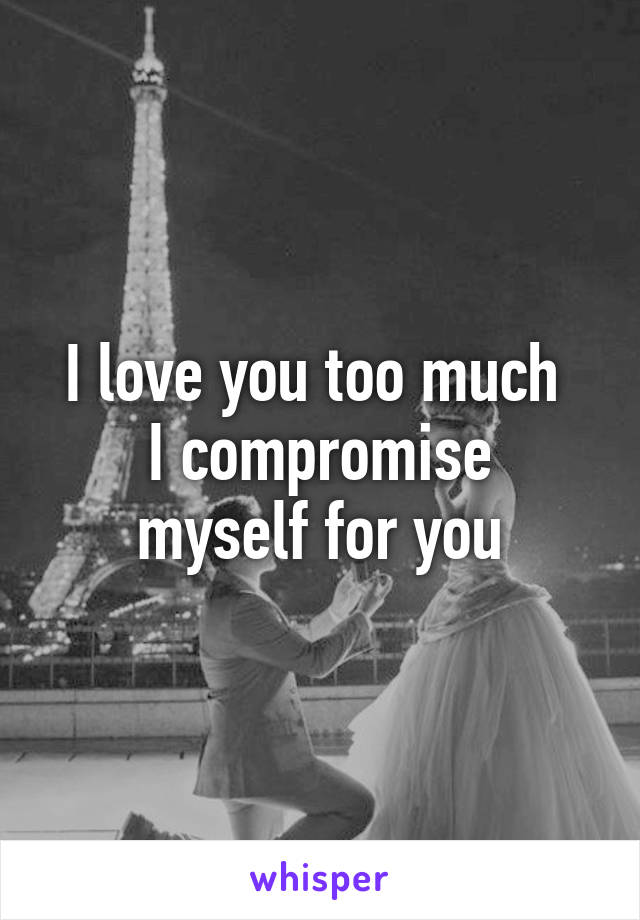 I love you too much 
I compromise myself for you