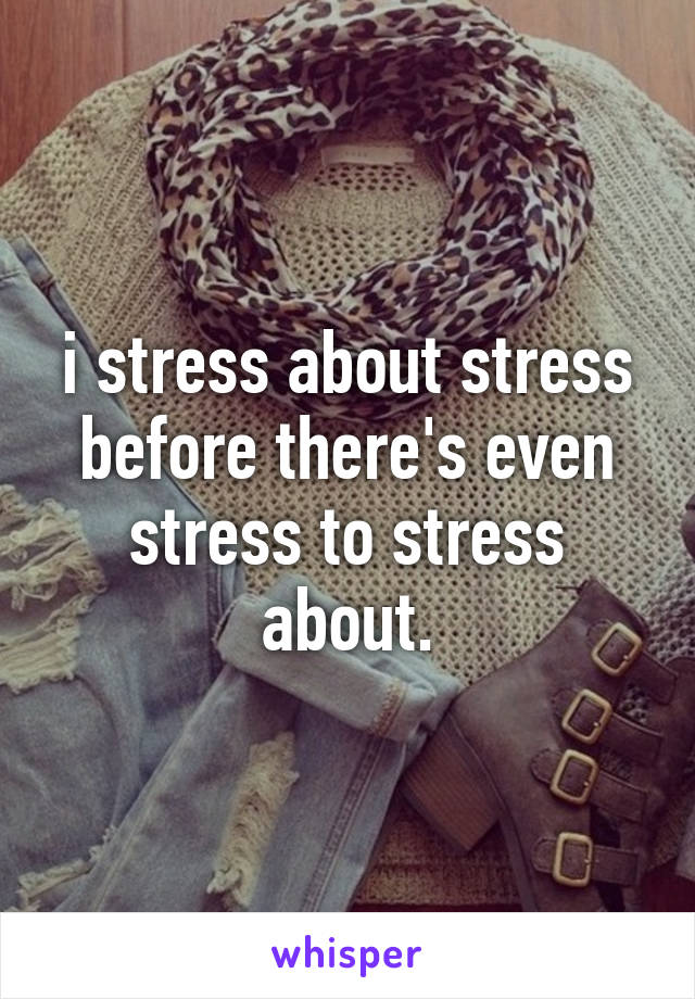 i stress about stress before there's even stress to stress about.