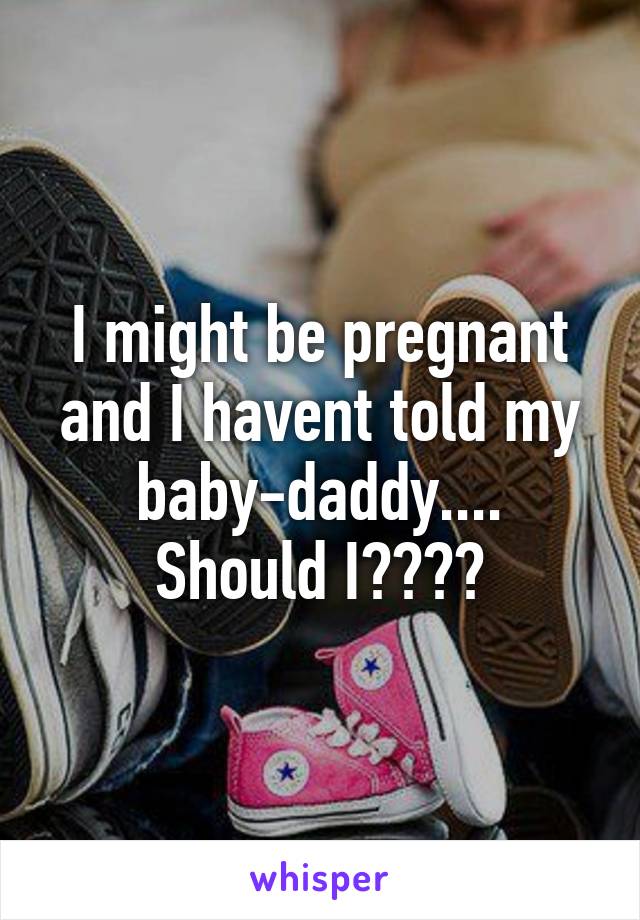 I might be pregnant and I havent told my baby-daddy....
Should I????