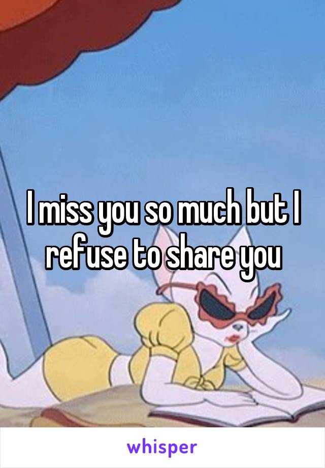 I miss you so much but I refuse to share you