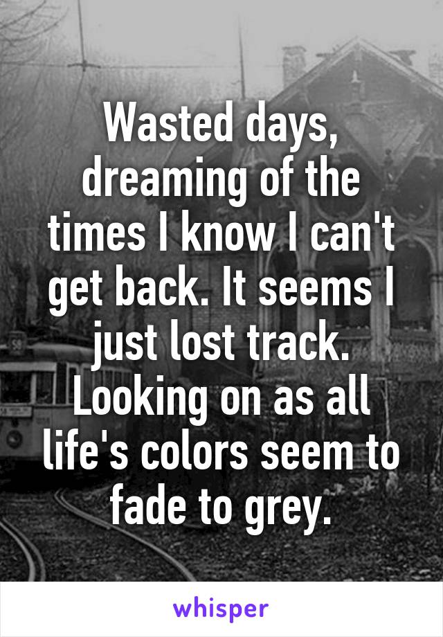 Wasted days, dreaming of the times I know I can't get back. It seems I just lost track. Looking on as all life's colors seem to fade to grey.