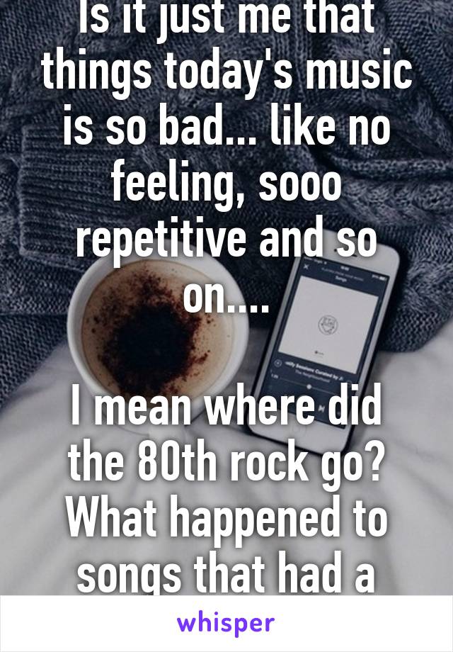 Is it just me that things today's music is so bad... like no feeling, sooo repetitive and so on....

I mean where did the 80th rock go? What happened to songs that had a meaning? 