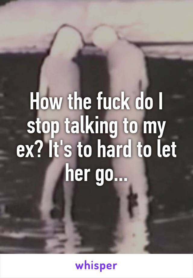 How the fuck do I stop talking to my ex? It's to hard to let her go...