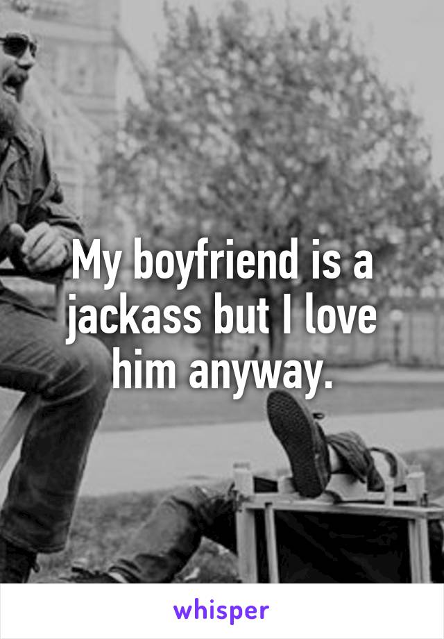 My boyfriend is a jackass but I love him anyway.