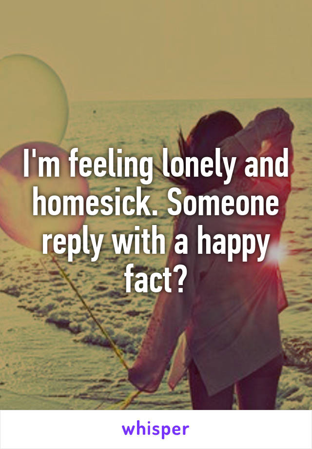 I'm feeling lonely and homesick. Someone reply with a happy fact?