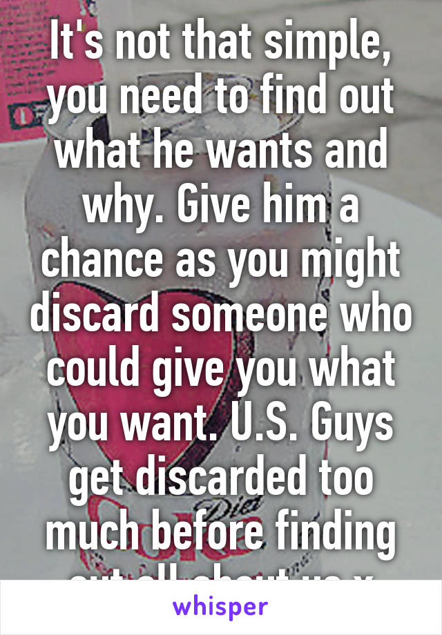 It's not that simple, you need to find out what he wants and why. Give him a chance as you might discard someone who could give you what you want. U.S. Guys get discarded too much before finding out all about us x