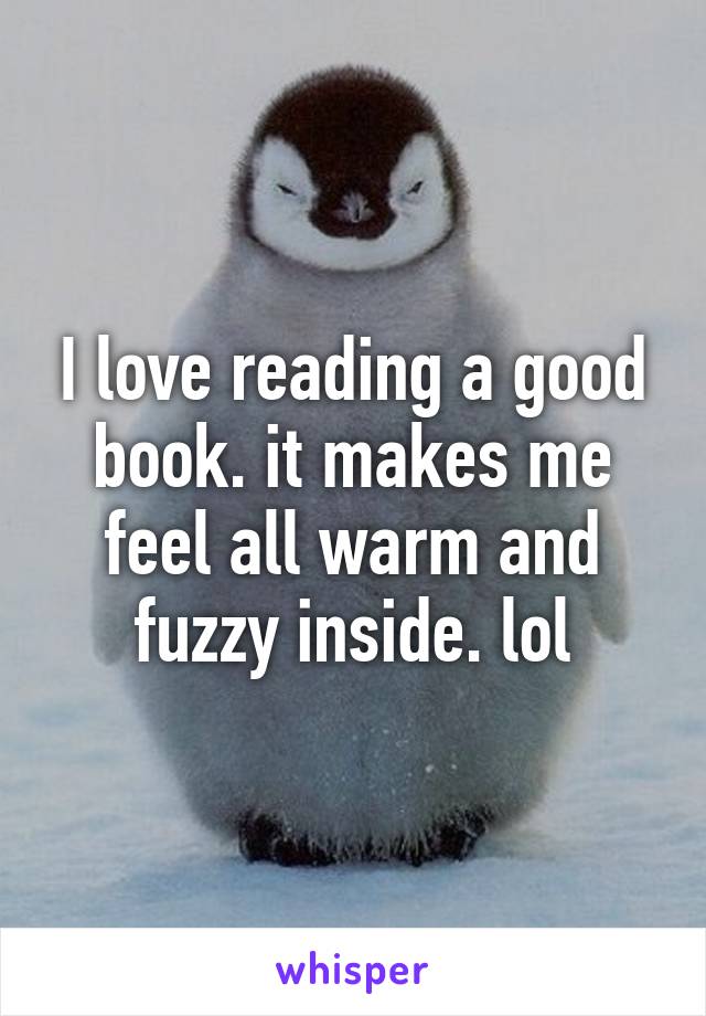 I love reading a good book. it makes me feel all warm and fuzzy inside. lol