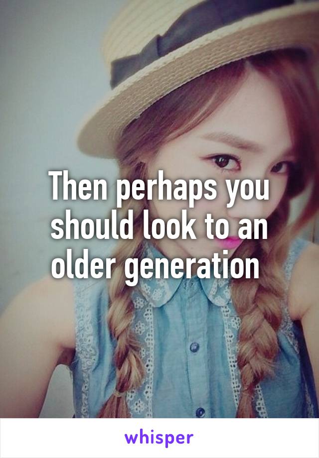 Then perhaps you should look to an older generation 